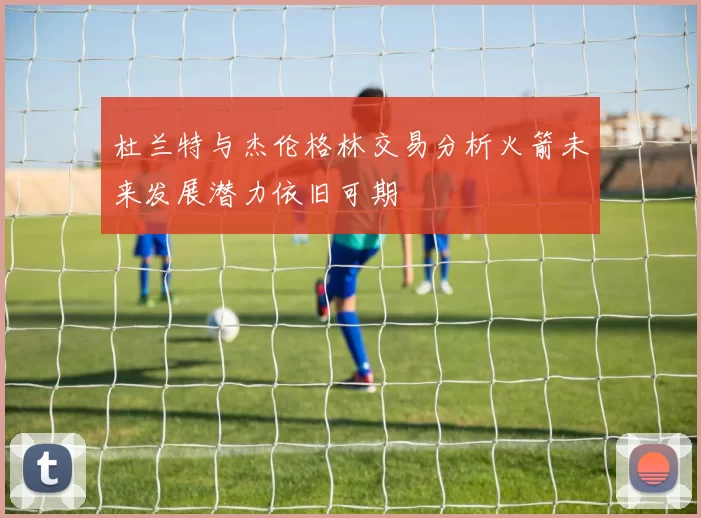 杜兰特与杰伦格林交易分析火箭未来发展潜力依旧可期