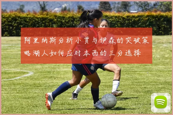 阿里纳斯分析小贾与伊森的突破策略湖人如何应对本西的三分选择