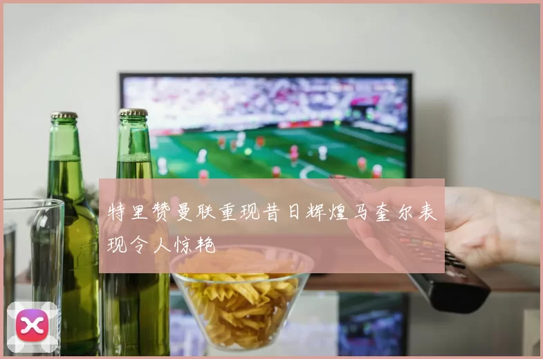 特里赞曼联重现昔日辉煌马奎尔表现令人惊艳
