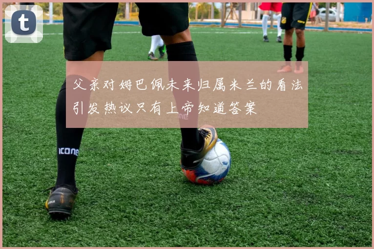 父亲对姆巴佩未来归属米兰的看法引发热议只有上帝知道答案