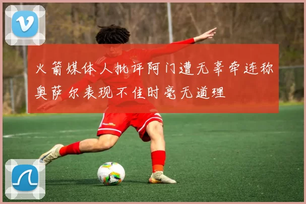 火箭媒体人批评阿门遭无辜牵连称奥萨尔表现不佳时毫无道理