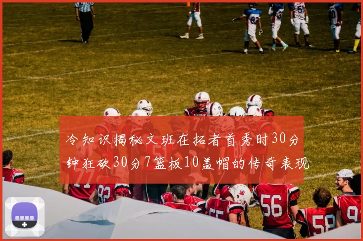 冷知识揭秘文班在拓者首秀时30分钟狂砍30分7篮板10盖帽的传奇表现
