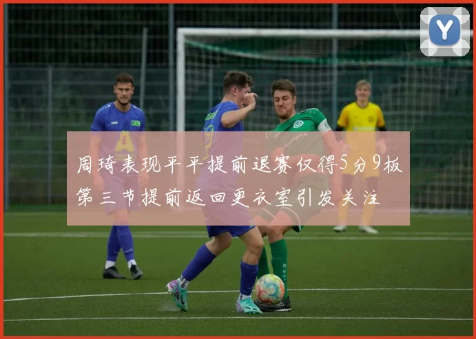 周琦表现平平提前退赛仅得5分9板第三节提前返回更衣室引发关注