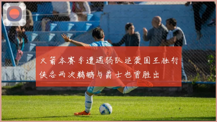 火箭本赛季遭遇弱队逆袭国王独行侠各两次鹈鹕与爵士也曾胜出