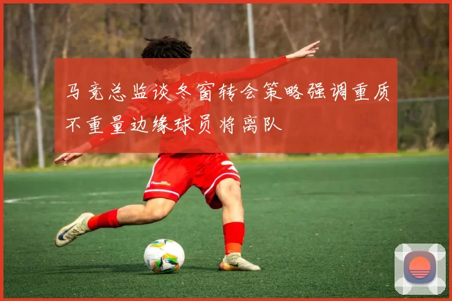 马竞总监谈冬窗转会策略强调重质不重量边缘球员将离队