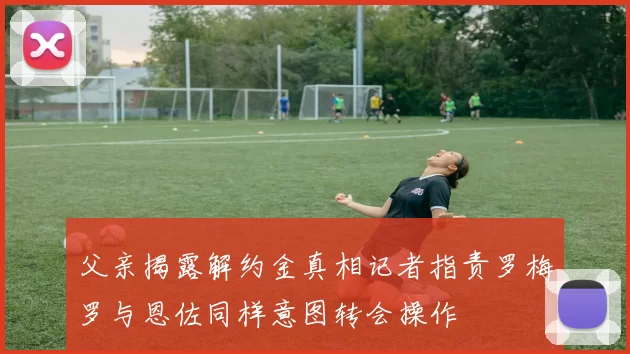 父亲揭露解约金真相记者指责罗梅罗与恩佐同样意图转会操作
