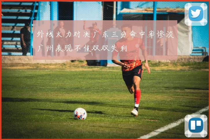 外线火力对决广东三分命中率惨淡广州表现不佳双双失利