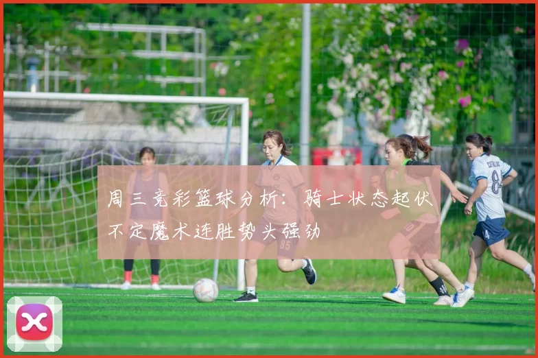 周三竞彩篮球分析：骑士状态起伏不定魔术连胜势头强劲