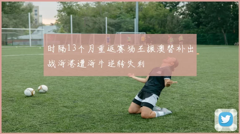 时隔13个月重返赛场王振澳替补出战海港遭海牛逆转失利