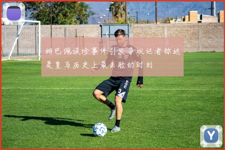姆巴佩误诊事件引发争议记者称这是皇马历史上最丢脸的时刻