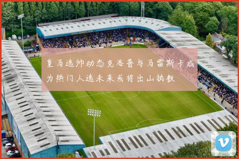 皇马选帅动态克洛普与马雷斯卡成为热门人选未来或将出山执教