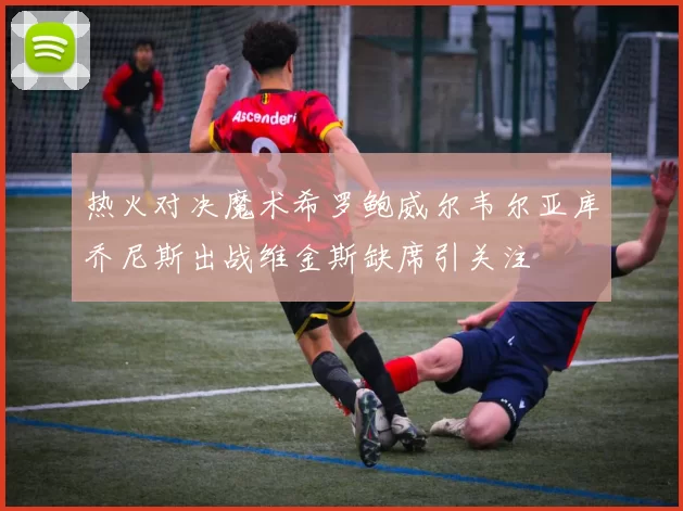 热火对决魔术希罗鲍威尔韦尔亚库乔尼斯出战维金斯缺席引关注