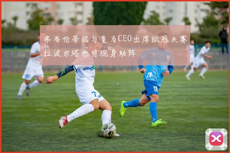 弗洛伦蒂诺与皇马CEO出席欧冠决赛拉波尔塔也将现身助阵