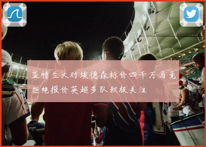 亚特兰大对埃德森标价四千万马竞拒绝报价英超多队积极关注