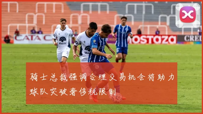 骑士总裁强调合理交易机会将助力球队突破奢侈税限制